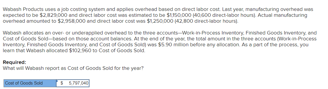 Wabash Products uses a job costing system and applies overhead based on direct labor cost. Last year, manufacturing overhead was
expected to be $2,829,000 and direct labor cost was estimated to be $1,150,000 (40,600 direct-labor hours). Actual manufacturing
overhead amounted to $2,958,000 and direct labor cost was $1,250,000 (42,800 direct-labor hours).
Wabash allocates an over- or underapplied overhead to the three accounts-Work-in-Process Inventory, Finished Goods Inventory, and
Cost of Goods Sold-based on those account balances. At the end of the year, the total amount in the three accounts (Work-in-Process
Inventory, Finished Goods Inventory, and Cost of Goods Sold) was $5.90 million before any allocation. As a part of the process, you
learn that Wabash allocated $102,960 to Cost of Goods Sold.
Required:
What will Wabash report as Cost of Goods Sold for the year?
Cost of Goods Sold
$ 5,797,040