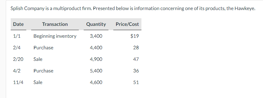 Splish Company is a multiproduct firm. Presented below is information concerning one of its products, the Hawkeye.
Date
1/1
2/4
2/20
4/2
11/4
Transaction
Beginning inventory
Purchase
Sale
Purchase
Sale
Quantity
3,400
4,400
4,900
5,400
4,600
Price/Cost
$19
28
47
36
51