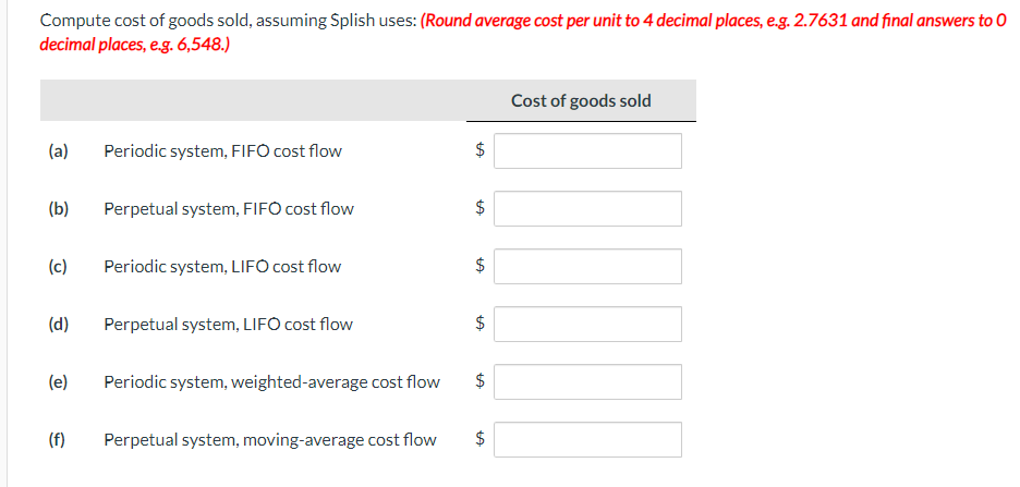 Compute cost of goods sold, assuming $plish uses: (Round average cost per unit to 4 decimal places, e.g. 2.7631 and final answers to O
decimal places, e.g. 6,548.)
(a) Periodic system, FIFO cost flow
(b)
(c)
(d)
(e)
(f)
Perpetual system, FIFO cost flow
Periodic system, LIFO cost flow
Perpetual system, LIFO cost flow
Periodic system, weighted-average cost flow
Perpetual system, moving-average cost flow
LA
$
LA
$
LA
$
$
LA
LA
$
LA
Cost of goods sold