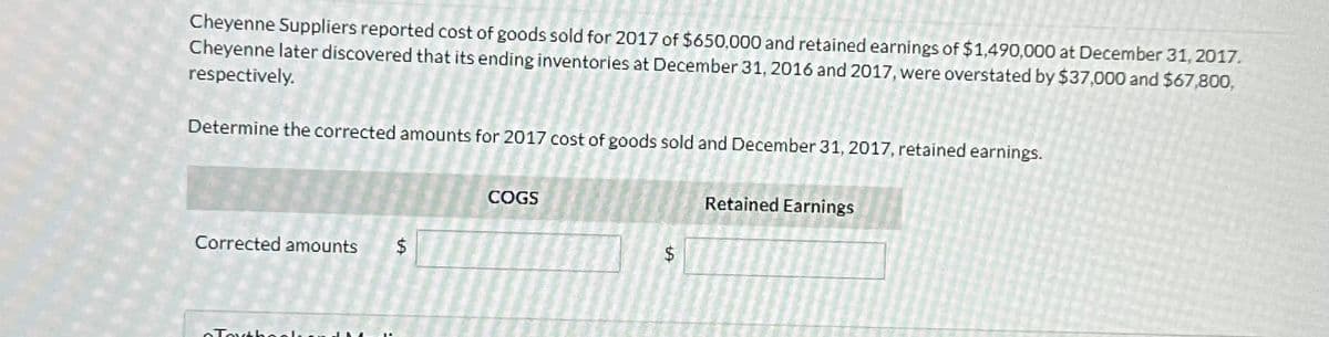 Cheyenne Suppliers reported cost of goods sold for 2017 of $650,000 and retained earnings of $1,490,000 at December 31, 2017.
Cheyenne later discovered that its ending inventories at December 31, 2016 and 2017, were overstated by $37,000 and $67,800,
respectively.
Determine the corrected amounts for 2017 cost of goods sold and December 31, 2017, retained earnings.
Corrected amounts $
Torbeel
COGS
$
Retained Earnings
