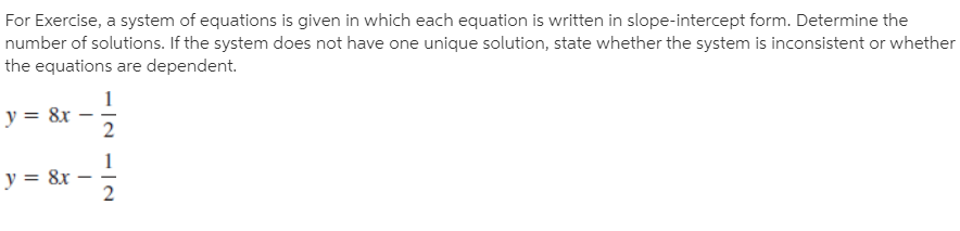 For Exercise, a system of equations is given in which each equation is written in slope-intercept form. Determine the
number of solutions. If the system does not have one unique solution, state whether the system is inconsistent or whether
the equations are dependent.
1
y = 8x
1
y = &x
2
