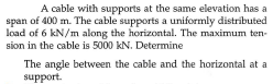 A cable with supports at the same elevation has a
span of 400 m. The cable supports a uniformly distributed
load of 6 kN/m along the horizontal. The maximum ten-
sion in the cable is 5000 kN. Determine
The angle between the cable and the horizontal at a
support.
