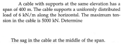 A cable with supports at the same elevation has a
span of 400 m. The cable supports a uniformly distríbuted
load of 6 kN/m along the horizontal. The maximum ten-
sion in the cable is 5000 kN. Determine
The sag in the cable at the middle of the span.
