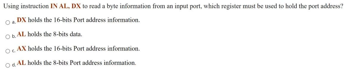 Using instruction IN AL, DX to read a byte information from an input port, which register must be used to hold the port address?
DX holds the 16-bits Port address information.
а.
O b. AL holds the 8-bits data.
AX holds the 16-bits Port address information.
c.
O d. AL holds the 8-bits Port address information.
