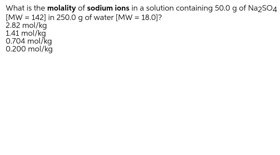What is the molality of sodium ions in a solution containing 50.0 g of Na2SO4
[MW = 142] in 250.0 g of water [MW = 18.0]?
2.82 mol/kg
1.41 mol/kg
0.704 mol/kg
0.200 mol/kg
