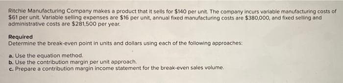 Ritchie Manufacturing Company makes a product that it sels for $140 per unit. The company incurs variable manufacturing costs of
$61 per unit. Variable selling expenses are $16 per unit, annual fixed manufacturing costs are $380,000, and fixed selling and
administrative costs are $281,500 per year.
Required
Determine the break-even point in units and dollars using each of the following approaches:
a. Use the equation method.
b. Use the contribution margin per unit approach.
c. Prepare a contribution margin income statement for the break-even sales volume.
