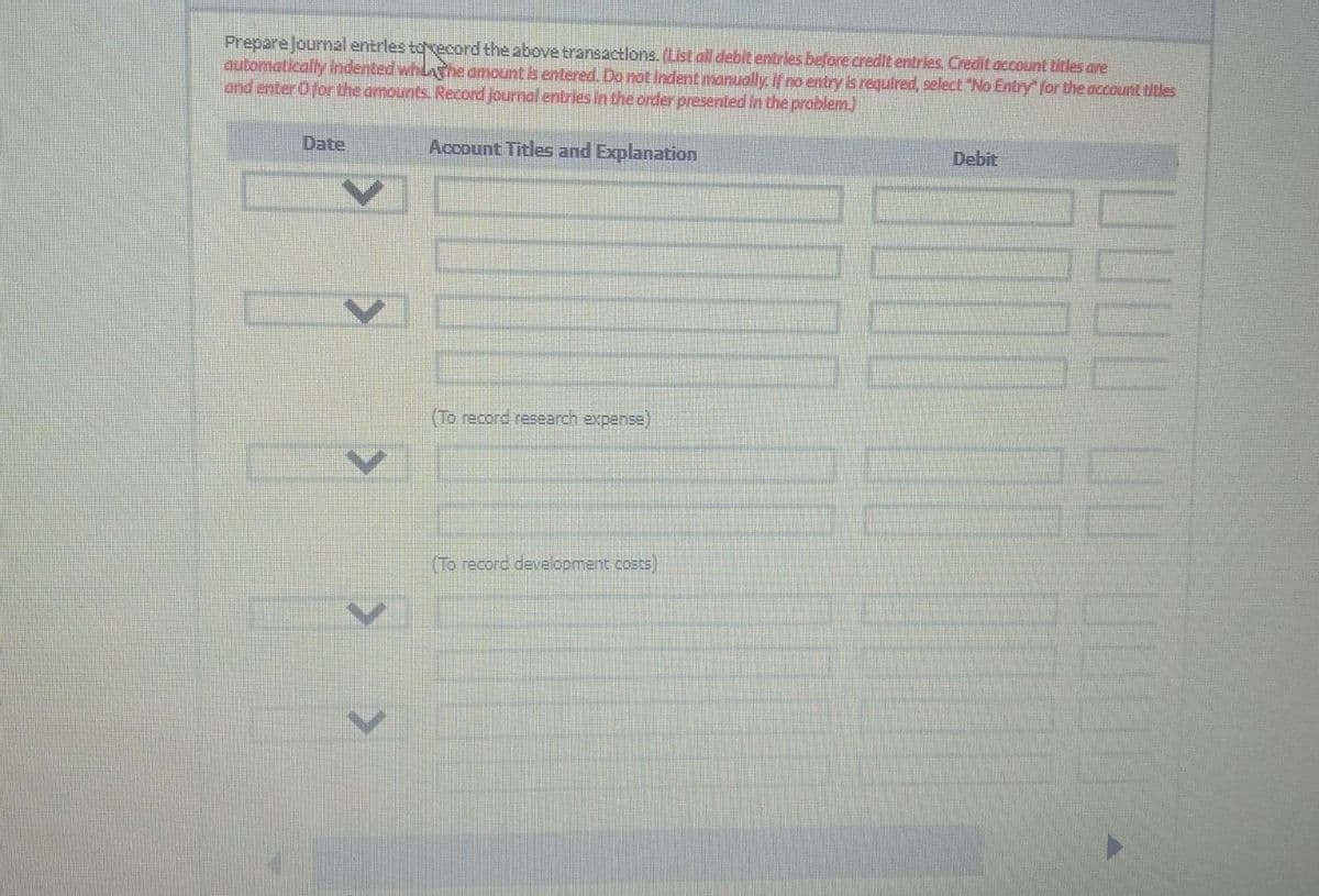 Prepare Journal entrles torecord the above transactlons. (List all debit entries before credit entries. Credit account titles are
automatically Indented whinghe amount is entered. Do not Indent manually. If no entry is required, select "No Entry for the account titles
and enter 0for the amounts. Record journal entries in the order presented in the problem.)
Date
Account Titles and Explanation
Debit
(To record research expense)
(To record development costs)
