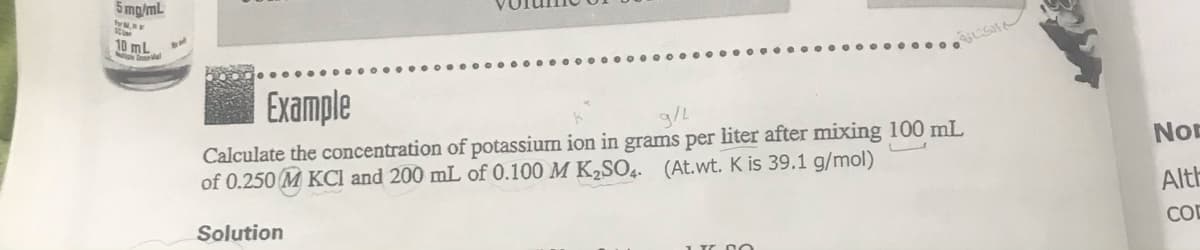 5 mg/mL
10 mL
Example
g/L
Calculate the concentration of potassium ion in grams per liter after mixing 100 mL
of 0.250 M KCI and 200 mL of 0.100 M K2SO4. (At.wt. K is 39.1 g/mol)
NOE
Alth
Solution
COD
