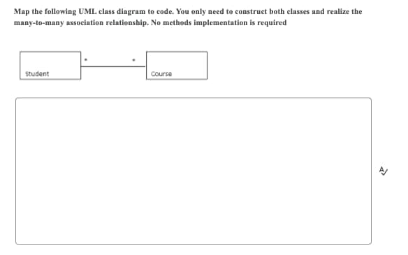 Map the following UML class diagram to code. You only need to construct both classes and realize the
many-to-many association relationship. No methods implementation is required
Student
Course