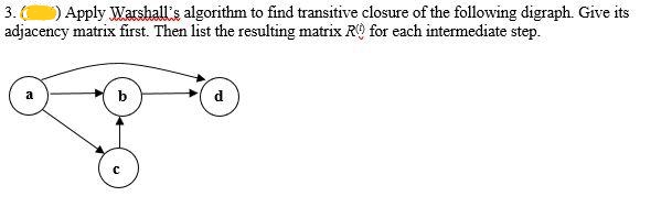 3. () Apply Warshall's algorithm to find transitive closure of the following digraph. Give its
adjacency matrix first. Then list the resulting matrix R for each intermediate step.
b
C
d