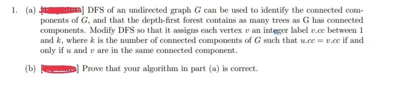 DFS of an undirected graph G can be used to identify the connected com-
ponents of G, and that the depth-first forest contains as many trees as G has connected
components. Modify DFS so that it assigns each vertex v an integer label v.cc between 1
and k, where k is the number of connected components of G such that u.cc = v.cc if and
only if u and u are in the same connected component.
(b)
s] Prove that your algorithm in part (a) is correct.
1. (a)