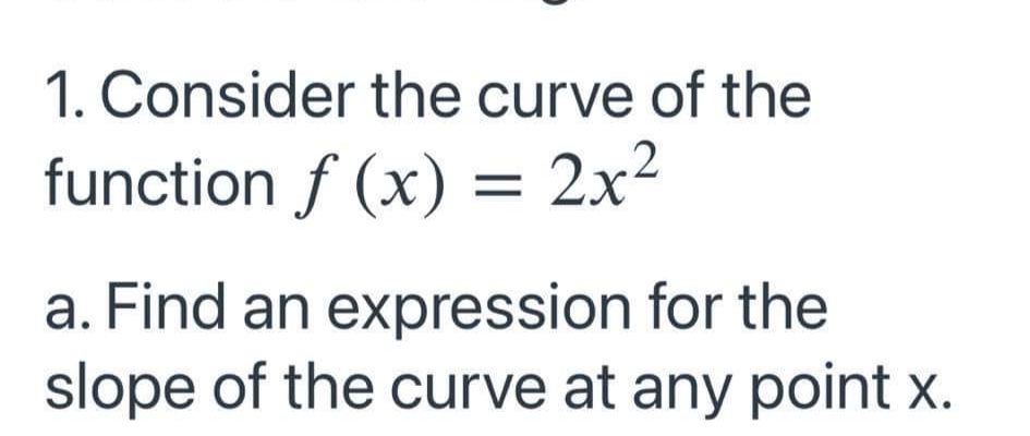 1. Consider the curve of the
function f (x) = 2x²
a. Find an expression for the
slope of the curve at any point x.
