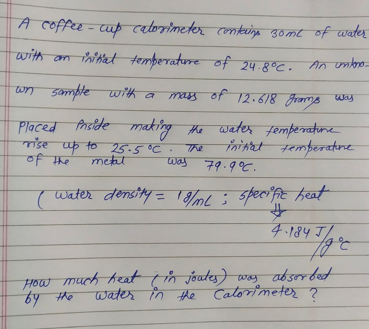 A coffee - cup catorimeter containg 30me of water
with am nitat temperature of 24.8°C.
An onbro-
wn sample with a
mass of 12.618 gramo way
Placed s
Prside making the water
femperratune
माँडर
up to 25-5 °C
गमेघ
initiat temberatene
The
of the
metal
was
79.9°C.
पwtiण वेसडीं प =D 1घक 3 त रिe्य
%3D
4.184 J/
How much heat in joutes) was absorbet
Water in the
Catorimetes ?
64 the
