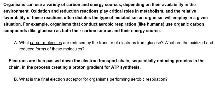 Organisms can use a variety of carbon and energy sources, depending on their availability in the
environment. Oxidation and reduction reactions play critical roles in metabolism, and the relative
favorability of these reactions often dictates the type of metabolism an organism will employ in a given
situation. For example, organisms that conduct aerobic respiration (like humans) use organic carbon
compounds (like glucose) as both their carbon source and their energy source.
A. What carrier molecules are reduced by the transfer of electrons from glucose? What are the oxidized and
reduced forms of these molecules?
Electrons are then passed down the electron transport chain, sequentially reducing proteins in the
chain, in the process creating a proton gradient for ATP synthesis.
B. What is the final electron acceptor for organisms performing aerobic respiration?