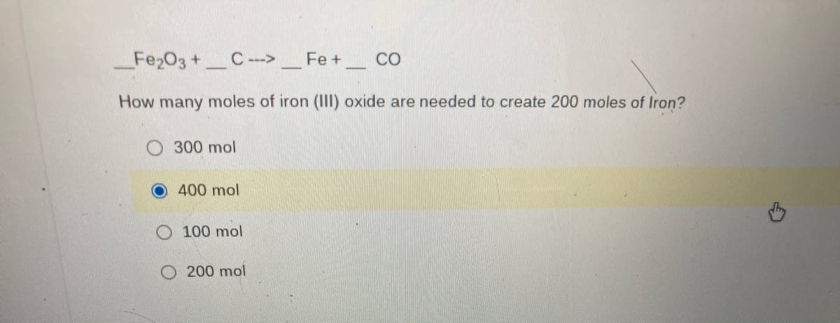 Fe203 +C - _Fe+
CO
How many moles of iron (II) oxide are needed to create 200 moles of Iron?
300 mol
400 mol
100 mol
200 mol
