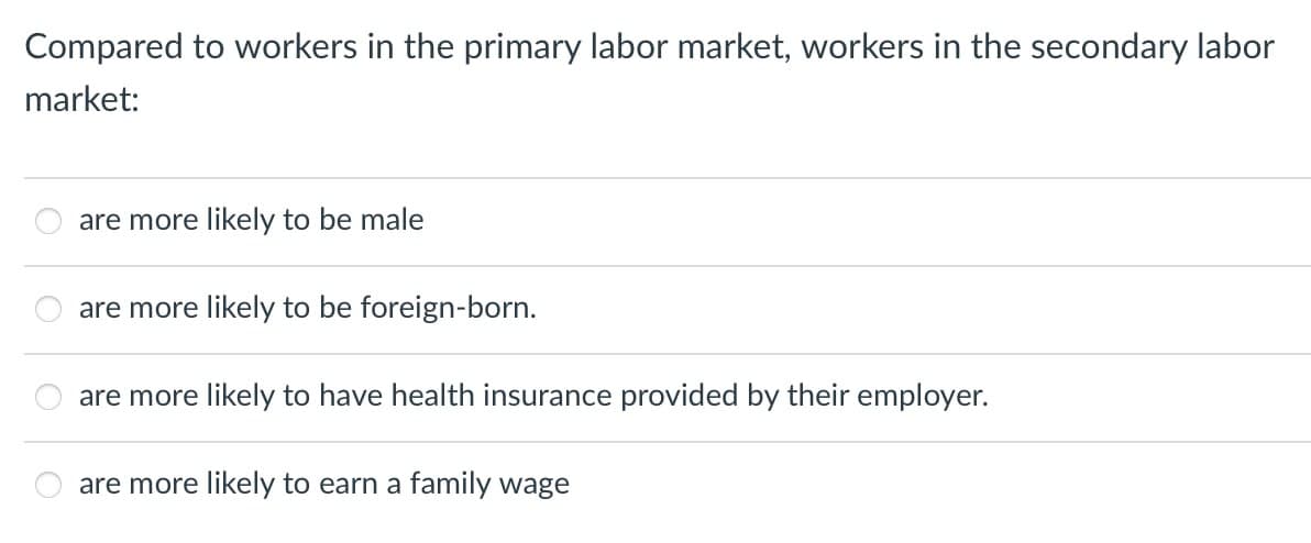 Compared to workers in the primary labor market, workers in the secondary labor
market:
are more likely to be male
are more likely to be foreign-born.
are more likely to have health insurance provided by their employer.
are more likely to earn a family wage