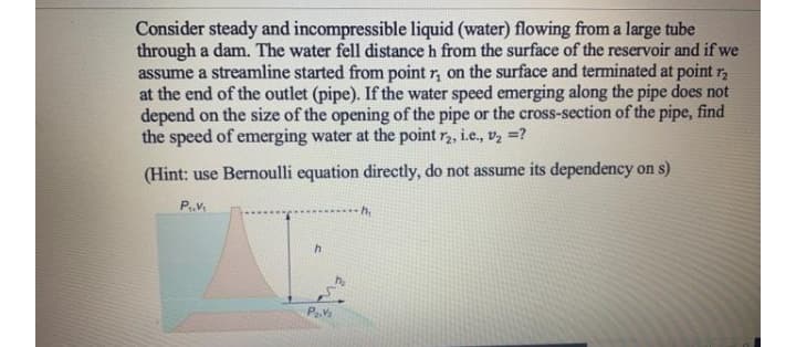 Consider steady and incompressible liquid (water) flowing from a large tube
through a dam. The water fell distance h from the surface of the reservoir and if we
assume a streamline started from point r, on the surface and terminated at point r,
at the end of the outlet (pipe). If the water speed emerging along the pipe does not
depend on the size of the opening of the pipe or the cross-section of the pipe, find
the speed of emerging water at the point r, i.e., v, =?
(Hint: use Bernoulli equation directly, do not assume its dependency on s)
h,
h
