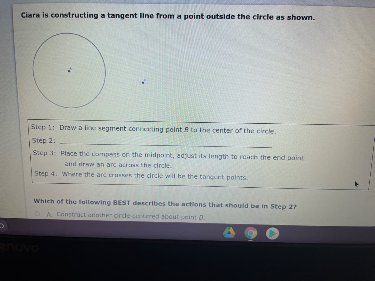 Ciara is constructing a tangent line from a point outside the circle as shown.
Step 1: Draw a line segment connecting point B to the center of the circle.
Step 2:
Step 3: Place the compass on the midpoint, adjust its length to reach the end point
and draw an arc across the circle.
Step 4: Where the arc crosses the circle will be the tangent points.
Which of the following BEST describes the actions that should be in Step 2?
A. Construct another circle centered about point B.
