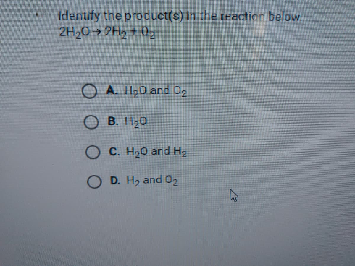 Identify the product(s) in the reaction below.
2H20→ 2H2 + 02
O A. H20 and 02
B. H20
C. H20 and H2
D. H2 and 02
