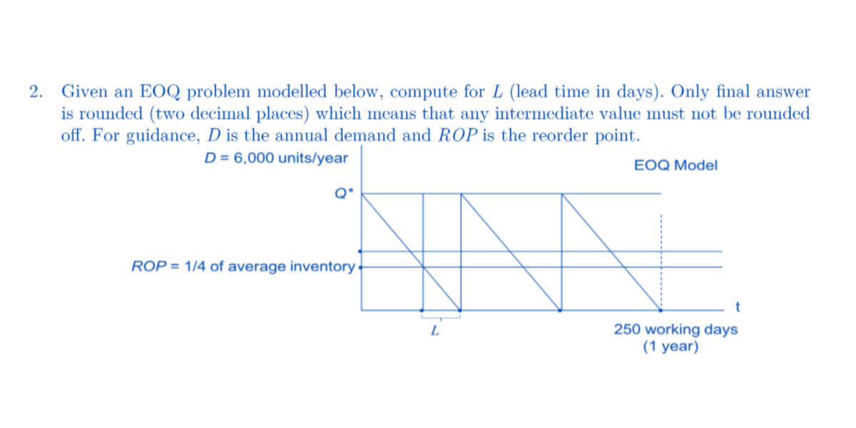 2. Given an EOQ problem modelled below, compute for L (lead time in days). Only final answer
is rounded (two decimal places) which means that any intermediate value must not be rounded
off. For guidance, D is the annual demand and ROP is the reorder point.
D = 6,000 units/year
EOQ Model
ROP = 1/4 of average inventory
t
L
250 working days
(1 year)