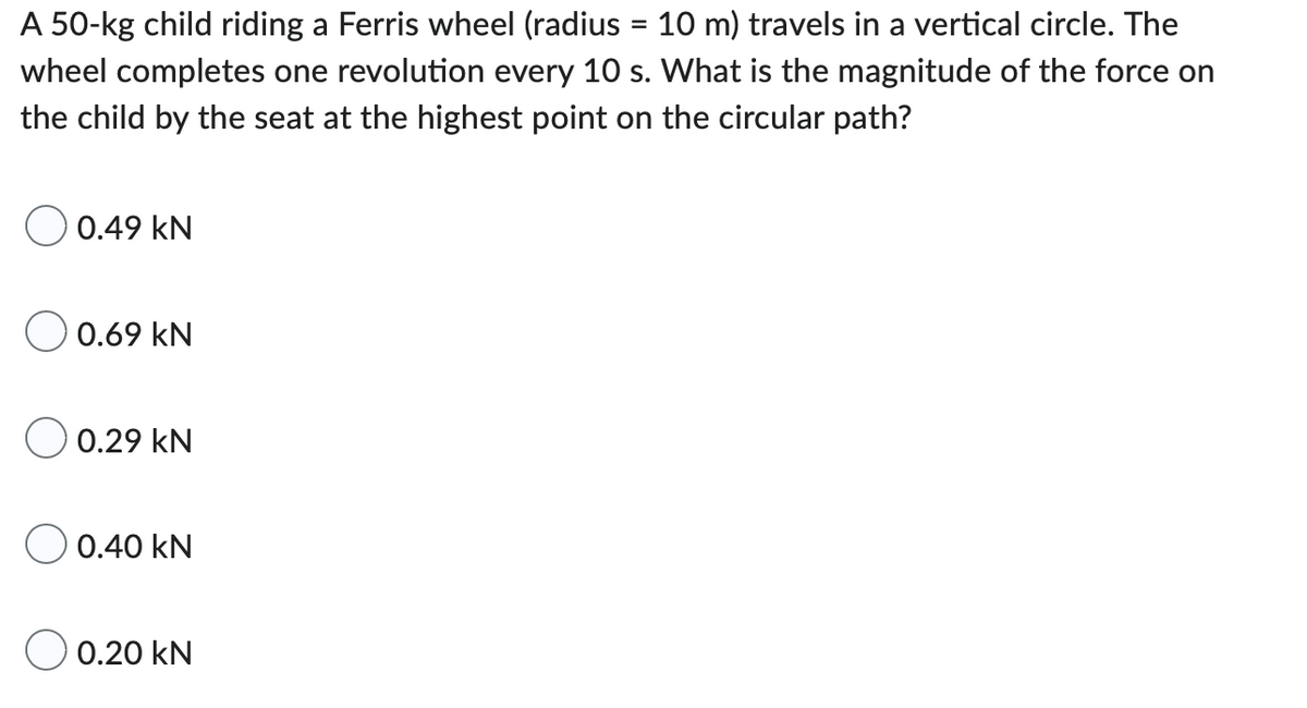A 50-kg child riding a Ferris wheel (radius = 10 m) travels in a vertical circle. The
wheel completes one revolution every 10 s. What is the magnitude of the force on
the child by the seat at the highest point on the circular path?
O 0.49 KN
0.69 KN
0.29 KN
0.40 KN
0.20 kN