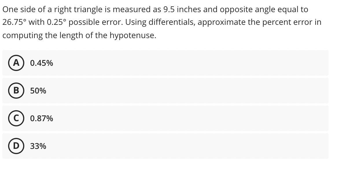 One side of a right triangle is measured as 9.5 inches and opposite angle equal to
26.75° with 0.25° possible error. Using differentials, approximate the percent error in
computing the length of the hypotenuse.
A
0.45%
В
50%
C) 0.87%
33%
