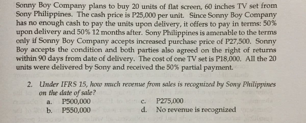 Sonny Boy Company plans to buy 20 units of flat screen, 60 inches TV set from
Sony Philippines. The cash price is P25,000 per unit. Since Sonny Boy Company
has no enough cash to pay the units upon delivery, it offers to pay in terms: 50%
upon delivery and 50% 12 months after. Sony Philippines is amenable to the terms
only if Sonny Boy Company accepts increased purchase price of P27,500. Sonny
Boy accepts the condition and both parties also agreed on the right of returns
within 90 days from date of delivery. The cost of one TV set is P18,000. All the 20
units were delivered by Sony and received the 50% partial payment.
2. Under IFRS 15, how much revenue from sales is recognized by Sony Philippines
on the date of sale?
P500,000
P550,000
а.
с.
P275,000
b.
d.
No revenue is recognized
