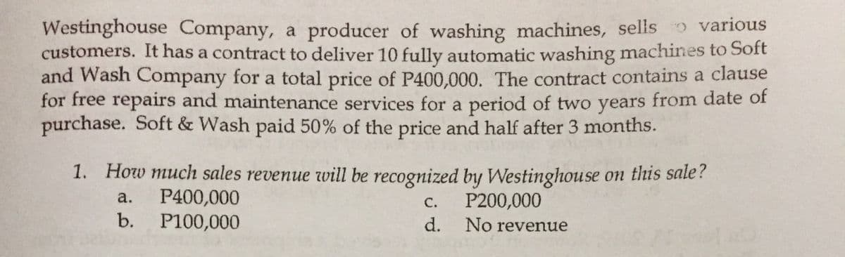Westinghouse Company, a producer of washing machines, sells various
customers. It has a contract to deliver 10 fully automatic washing machines to Soft
and Wash Company for a total price of P400,000. The contract contains a clause
for free repairs and maintenance services for a period of two years from date of
purchase. Soft & Wash paid 50% of the price and half after 3 months.
1. How much sales revenue vill be recognized by Westinghouse on this sale?
P400,000
b. P100,000
а.
C.
P200,000
d.
No revenue
