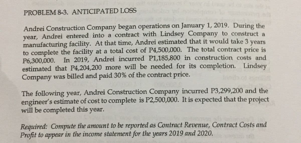PROBLEM 8-3. ANTICIPATED LOSS
Andrei Construction Company began operations on January 1, 2019. During the
year, Andrei entered into a contract with Lindsey Company to construct a
manufacturing facility. At that time, Andrei estimated that it would take 3
to complete the facility at a total cost of P4,500,000. The total contract price is
P6,300,000.
estimated that P4,204,200 more will be needed for its completion. Lindsey
Company was billed and paid 30% of the contract price.
years
In 2019, Andrei incurred P1,185,800 in construction costs and
The following year, Andrei Construction Company incurred P3,299,200 and the
engineer's estimate of cost to complete is P2,500,000. It is expected that the project
will be completed this
year.
Required: Compute the amount to be reported as Contract Revenue, Contract Costs and
Profit to appear in the income statement for the years 2019 and 2020.
