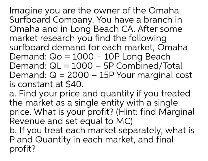 Imagine you are the owner of the Omaha
Surfboard Company. You have a branch in
Omaha and in Long Beach CA. After some
market research you find the following
surfboard demand for each market, Omaha
Demand: Qo = 1000 – 10P Long Beach
Demand: QL = 1000 – 5P Combined/Total
Demand: Q = 2000 – 15P Your marginal cost
is constant at $40.
a. Find your price and quantity if you treated
the market as a single entity with a single
price. What is your profit? (Hint: find Marginal
Revenue and set equal to MC)
b. If you treat each market separately, what is
P and Quantity in each market, and final
profit?
