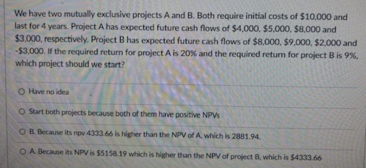 We have two mutually exclusive projects A and B. Both require initial costs of $10,000 and
last for 4 years. Project A has expected future cash flows of $4,000, $5,000, $8,000 and
$3,000, respectively. Project B has expected future cash flows of $8,000, $9,000, $2,000 and
-$3,000. If the required return for project A is 20% and the required return for project B is 9%,
which project should we start?
O Have no idea
O Start both projects because both of them have positive NPVs
O B. Because its npv 4333.66 is higher than the NPV of A, which is 2881.94.
O A. Because its NPV is $5158.19 which is higher than the NPV of project B, which is $4333.66