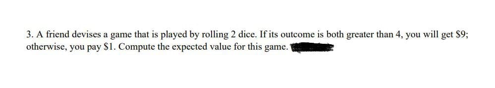 3. A friend devises a game that is played by rolling 2 dice. If its outcome is both greater than 4, you will get $9;
otherwise, you pay $1. Compute the expected value for this game.