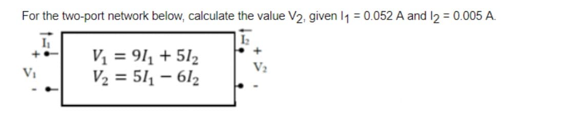 For the two-port network below, calculate the value V2, given 1₁ = 0.052 A and 12 = 0.005 A.
I₁
+0
V₁
V₁ = 91₁ + 51₂
V₂ = 51₁-612