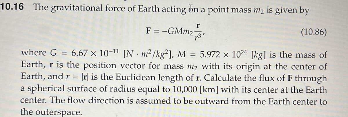 10.16 The gravitational force of Earth acting on a point mass m2 is given by
r
F = -GMm231
(10.86)
where G = 6.67 × 10-11 [N · m²/kg²], M = 5.972 × 1024 [kg] is the mass of
Earth, r is the position vector for mass m2 with its origin at the center of
Earth, and r = |r| is the Euclidean length of r. Calculate the flux of F through
a spherical surface of radius equal to 10,000 [km] with its center at the Earth
center. The flow direction is assumed to be outward from the Earth center to
the outerspace.