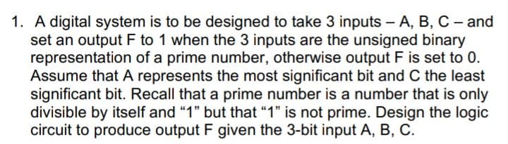 1. A digital system is to be designed to take 3 inputs – A, B, C - and
set an output F to 1 when the 3 inputs are the unsigned binary
representation of a prime number, otherwise output F is set to 0.
Assume that A represents the most significant bit and C the least
significant bit. Recall that a prime number is a number that is only
divisible by itself and "1" but that “1" is not prime. Design the logic
circuit to produce output F given the 3-bit input A, B, C.
