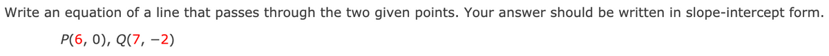 Write an equation of a line that passes through the two given points. Your answer should be written in slope-intercept form.
P(6, 0), Q(7, -2)
