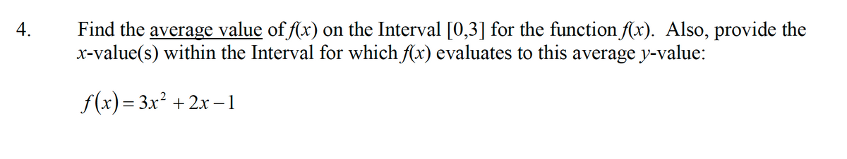 Find the average value of f(x) on the Interval [0,3] for the function f(x). Also, provide the
x-value(s) within the Interval for which Ax) evaluates to this average y-value:
4.
f(x)= 3x² + 2x -1
