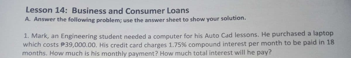 Lesson 14: Business and Consumer Loans
A. Answer the following problem; use the answer sheet to show your solution.
1. Mark, an Engineering student needed a computer for his Auto Cad lessons. He purchased a laptop
which costs P39,000.00. His credit card charges 1.75% compound interest per month to be paid in 18
months. How much is his monthly payment? How much total interest will he pay?
