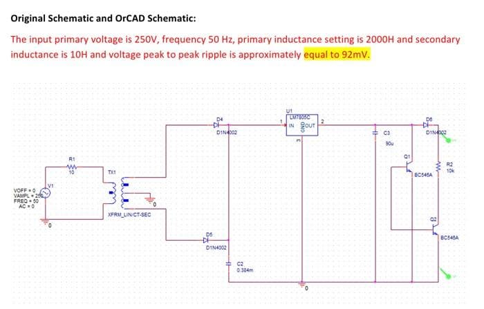 Original Schematic and OrCAD Schematic:
The input primary voltage is 250V, frequency 50 Hz, primary inductance setting is 2000H and secondary
inductance is 10H and voltage peak to peak ripple is approximately equal to 92mv.
U1
D4
IN our
DINA002
C3
DIN002
90u
R1
R2
10k
TXI
BC540A
V1
VOFF =0
VAMPL 2
FREQ- 50
AC0
XFRM_LINICT-SEC
D5
DIN4002
C2
0.384m
84 5
HH
