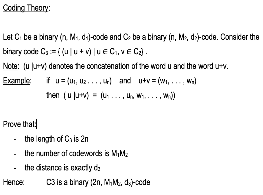 Coding Theory:
Let C₁ be a binary (n, M₁, d₁)-code and C₂ be a binary (n, M2, d2)-code. Consider the
binary code C3 := {(u | u + v) | u € C₁, v E C₂} .
Note: (u Ju+v) denotes the concatenation of the word u and the word u+v.
Example: if u = (U₁, U₂..., Un) and u+v = (W₁, . . . , Wn)
then (u |u+v) = (u₁ . . ., Un, W₁, . . . , Wn))
Prove that:
-
-
the length of C3 is 2n
the number of codewords is M₁M₂
the distance is exactly d3
Hence:
C3 is a binary (2n, M₁M2, d3)-code