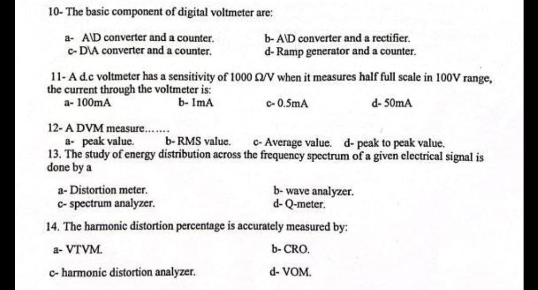 10- The basic component of digital voltmeter are:
a- AID converter and a counter.
c-DIA converter and a counter.
b- AD converter and a rectifier.
d-Ramp generator and a counter.
11- A d.c voltmeter has a sensitivity of 1000 n/V when it measures half full scale in 100V range,
the current through the voltmeter is:
a- 100mA
b- ImA
c-0.5mA
d-50mA
12- A DVM measure....
a- peak value.
b-RMS value. c- Average value. d- peak to peak value.
13. The study of energy distribution across the frequency spectrum of a given electrical signal is
done by a
a-Distortion meter.
b-wave analyzer.
d-Q-meter.
c-spectrum analyzer.
14. The harmonic distortion percentage is accurately measured by:
a- VTVM.
b- CRO.
c- harmonic distortion analyzer.
d- VOM.