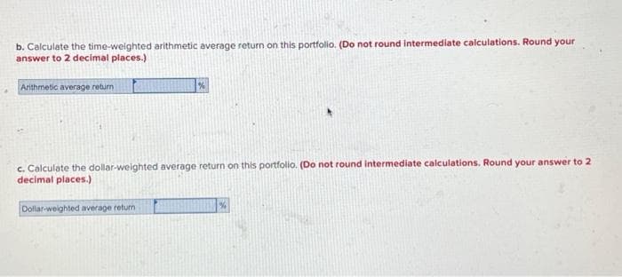 b. Calculate the time-weighted arithmetic average return on this portfolio. (Do not round intermediate calculations. Round your
answer to 2 decimal places.)
Arithmetic average return
c. Calculate the dollar-weighted average return on this portfolio. (Do not round intermediate calculations. Round your answer to 2
decimal places.)
Dollar-weighted average return
%