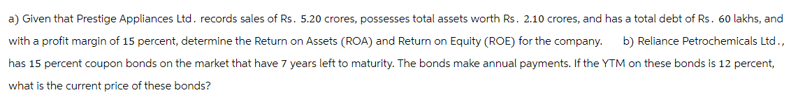 a) Given that Prestige Appliances Ltd. records sales of Rs. 5.20 crores, possesses total assets worth Rs. 2.10 crores, and has a total debt of Rs. 60 lakhs, and
with a profit margin of 15 percent, determine the Return on Assets (ROA) and Return on Equity (ROE) for the company. b) Reliance Petrochemicals Ltd.,
has 15 percent coupon bonds on the market that have 7 years left to maturity. The bonds make annual payments. If the YTM on these bonds is 12 percent,
what is the current price of these bonds?