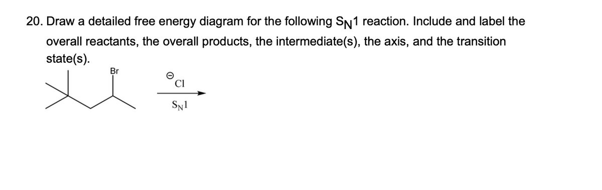 20. Draw a detailed free energy diagram for the following SN1 reaction. Include and label the
overall reactants, the overall products, the intermediate(s), the axis, and the transition
state(s).
Br
ū
CI
SN1