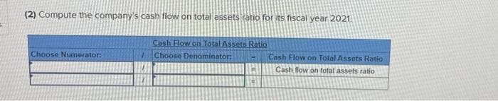 (2) Compute the company's cash flow on total assets ratio for its fiscal year 2021.
Choose Numerator:
Cash Flow on Total Assets Ratio
Choose Denominator:
Cash Flow on Total Assets Ratio
Cash flow on total assets ratio