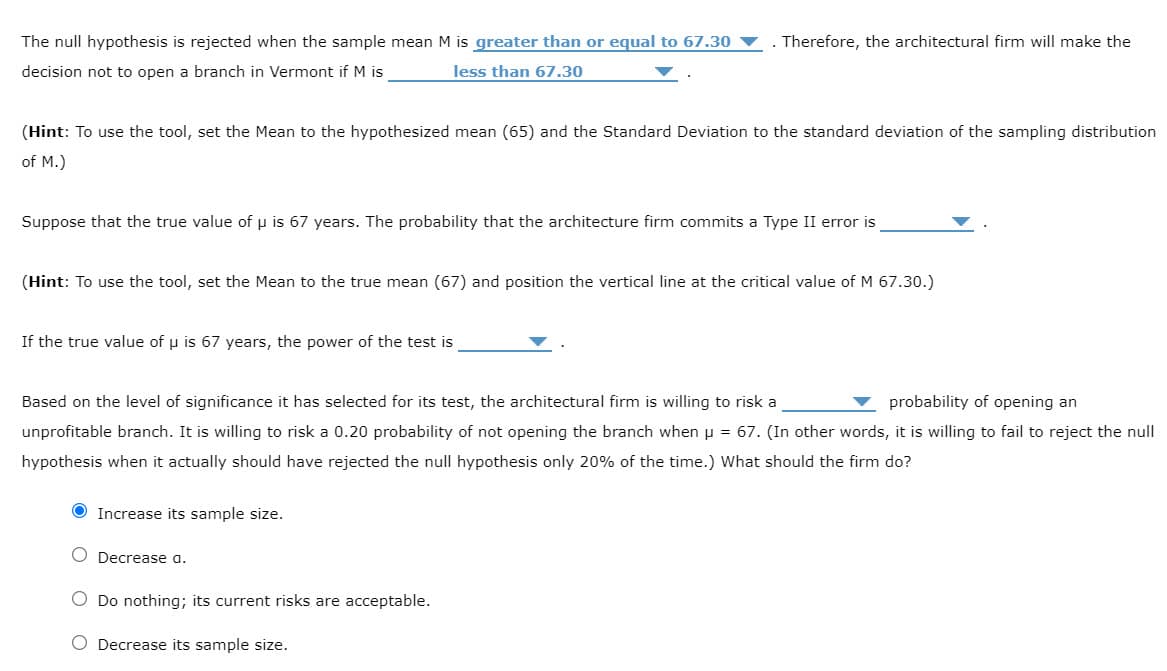 The null hypothesis is rejected when the sample mean M
greater than or equal to 67.30
. Therefore, the architectural firm will make the
decision not to open a branch in Vermont if M is
less than 67.30
(Hint: To use the tool, set the Mean to the hypothesized mean (65) and the Standard Deviation to the standard deviation of the sampling distribution
of M.)
Suppose that the true value of u is 67 years. The probability that the architecture firm commits a Type II error is
(Hint: To use the tool, set the Mean to the true mean (67) and position the vertical line at the critical value of M 67.30.)
If the true value of u is 67 years, the power of the test is
Based on the level of significance it has selected for its test, the architectural firm is willing to risk a
probability of opening an
unprofitable branch. It is willing to risk a 0.20 probability of not opening the branch when u = 67. (In other words, it is willing to fail to reject the null
hypothesis when it actually should have rejected the null hypothesis only 20% of the time.) What should the firm do?
O Increase its sample size.
O Decrease a.
O Do nothing; its current risks are acceptable.
O Decrease its sample size.
