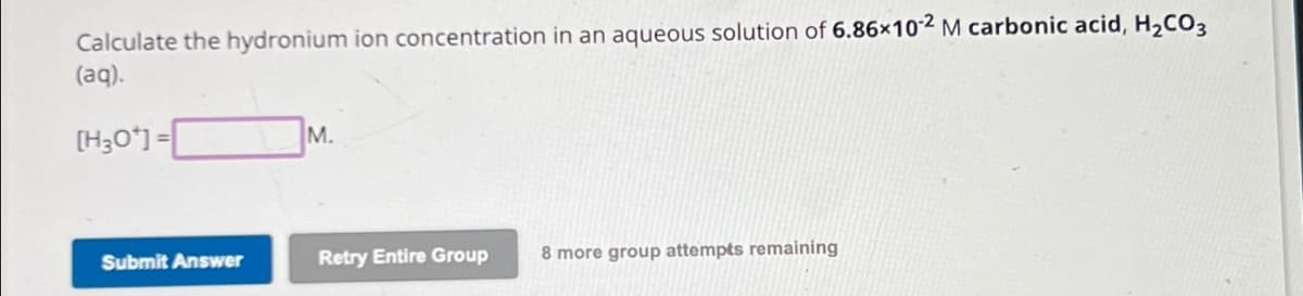 Calculate the hydronium ion concentration in an aqueous solution of 6.86×102 M carbonic acid, H2CO3
(aq).
[H3O+] =
M.
Submit Answer
Retry Entire Group
8 more group attempts remaining
