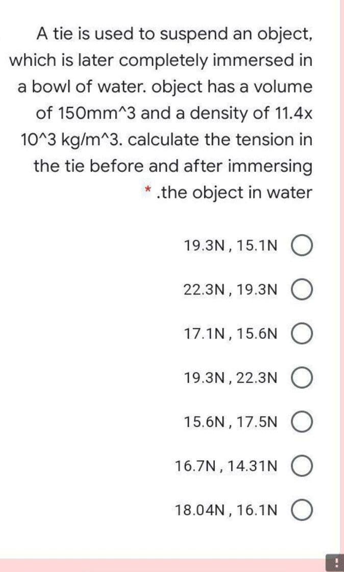 A tie is used to suspend an object,
which is later completely immersed in
a bowl of water. object has a volume
of 150mm^3 and a density of 11.4x
10^3 kg/m^3. calculate the tension in
the tie before and after immersing
* .the object in water
19.3N, 15.1N O
22.3N, 19.3N O
17.1N, 15.6N
19.3N , 22.3N O
15.6N, 17.5N O
16.7N, 14.31N O
18.04N , 16.1N O
