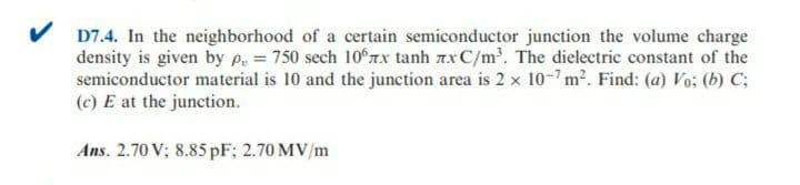 D7.4. In the neighborhood of a certain semiconductor junction the volume charge
density is given by P = 750 sech 10 r.x tanh 7xC/m. The dielectric constant of the
semiconductor material is 10 and the junction area is 2 x 10-7 m2. Find: (a) Vo; (b) C;
(c) E at the junction.
Ans. 2.70 V; 8.85 pF; 2.70 MV/m

