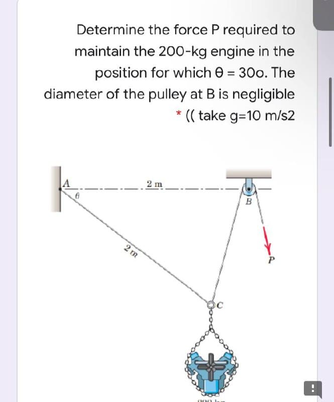 Determine the force P required to
maintain the 200-kg engine in the
position for which e = 30o. The
diameter of the pulley at B is negligible
* (( take g=10 m/s2
2 m
B
2 m
000 k
